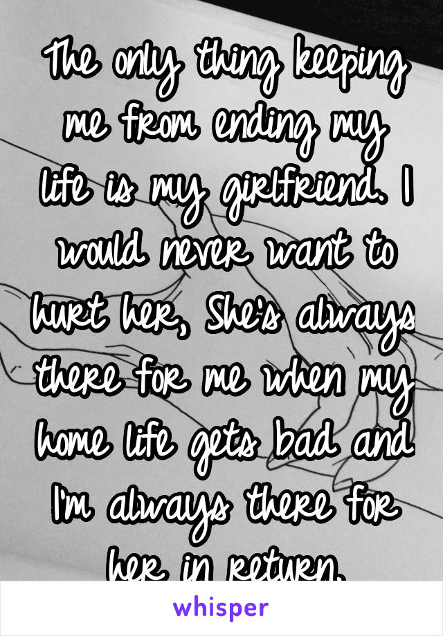 The only thing keeping me from ending my life is my girlfriend. I would never want to hurt her, She's always there for me when my home life gets bad and I'm always there for her in return.