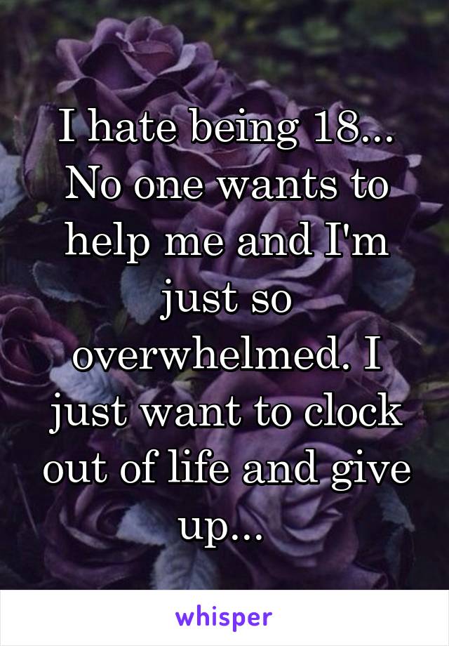 I hate being 18... No one wants to help me and I'm just so overwhelmed. I just want to clock out of life and give up... 