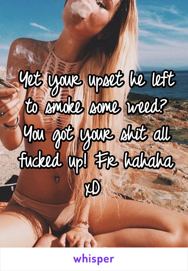 Yet your upset he left to smoke some weed? You got your shit all fucked up! Fr hahaha xD 