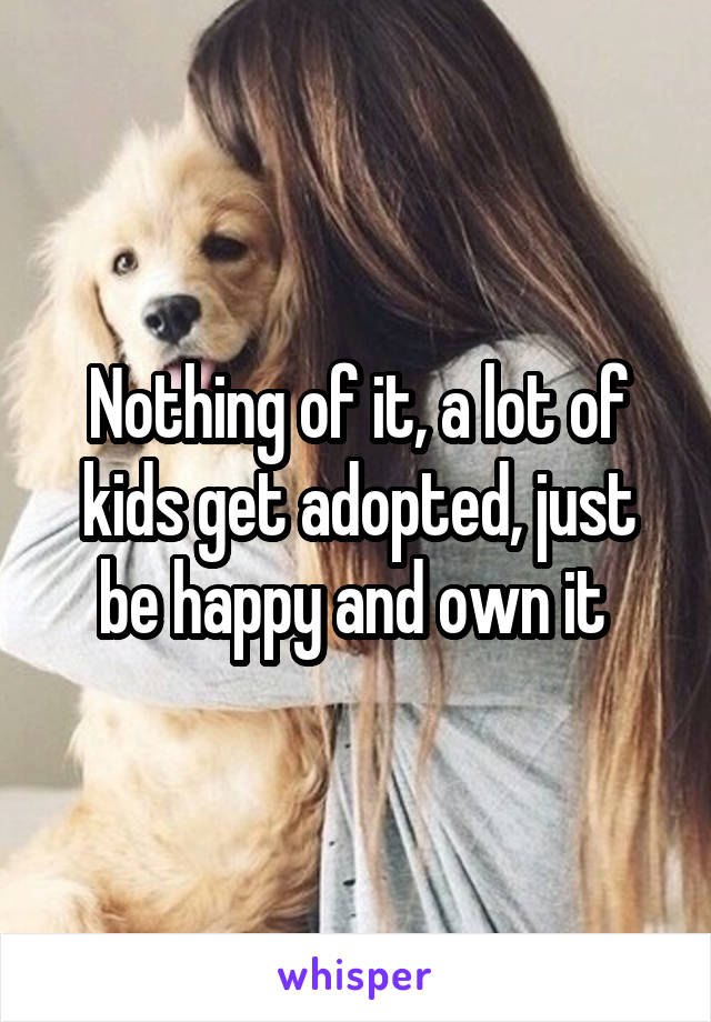 Nothing of it, a lot of kids get adopted, just be happy and own it 