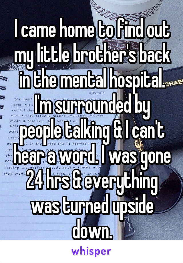 I came home to find out my little brother's back in the mental hospital. I'm surrounded by people talking & I can't hear a word. I was gone 24 hrs & everything was turned upside down.