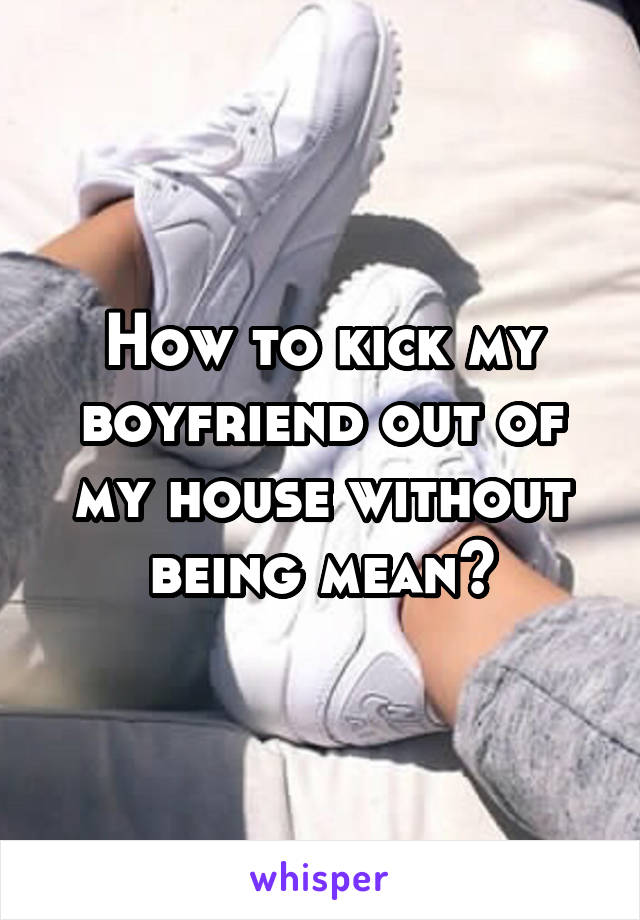 How to kick my boyfriend out of my house without being mean?