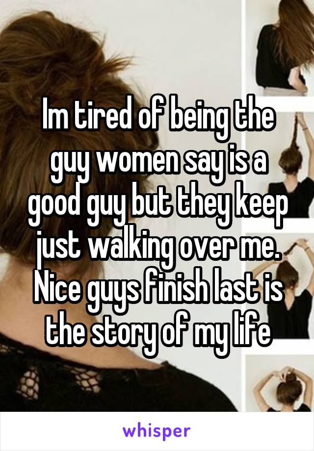 Im tired of being the guy women say is a good guy but they keep just walking over me. Nice guys finish last is the story of my life