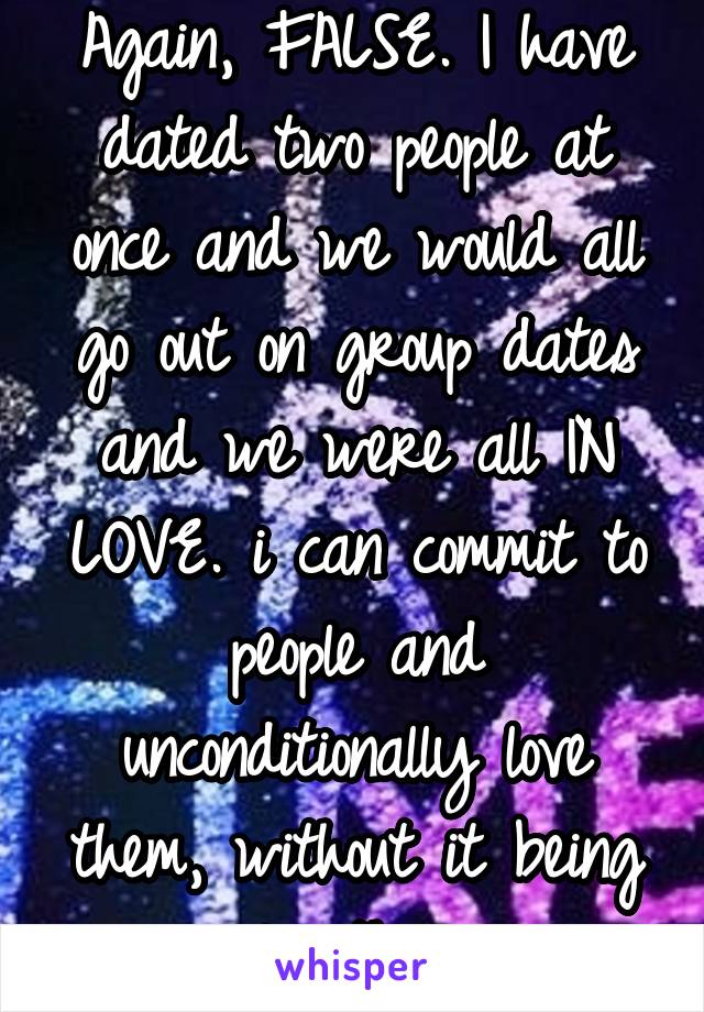 Again, FALSE. I have dated two people at once and we would all go out on group dates and we were all IN LOVE. i can commit to people and unconditionally love them, without it being only them. 