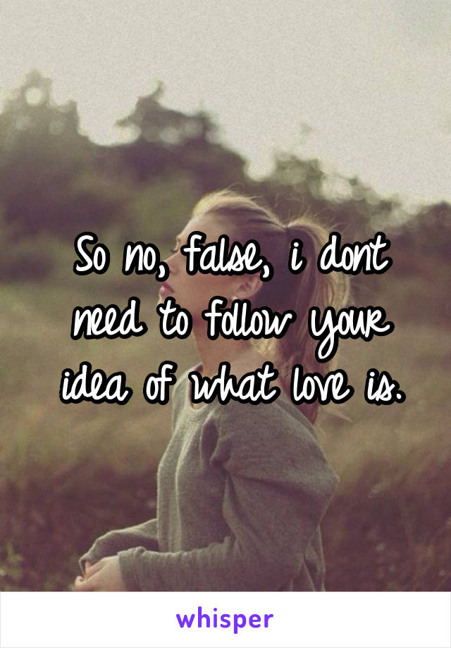 So no, false, i dont need to follow your idea of what love is.