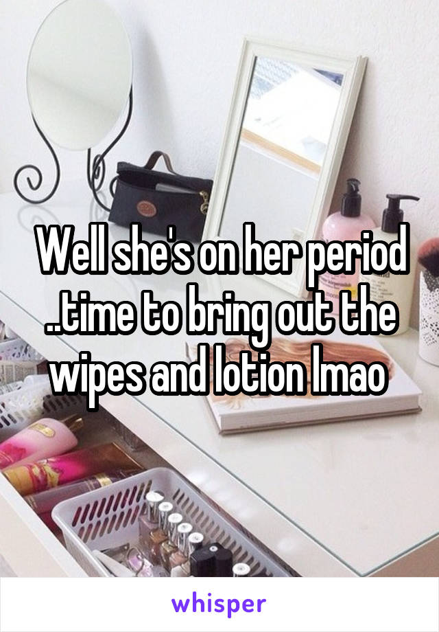 Well she's on her period ..time to bring out the wipes and lotion lmao 