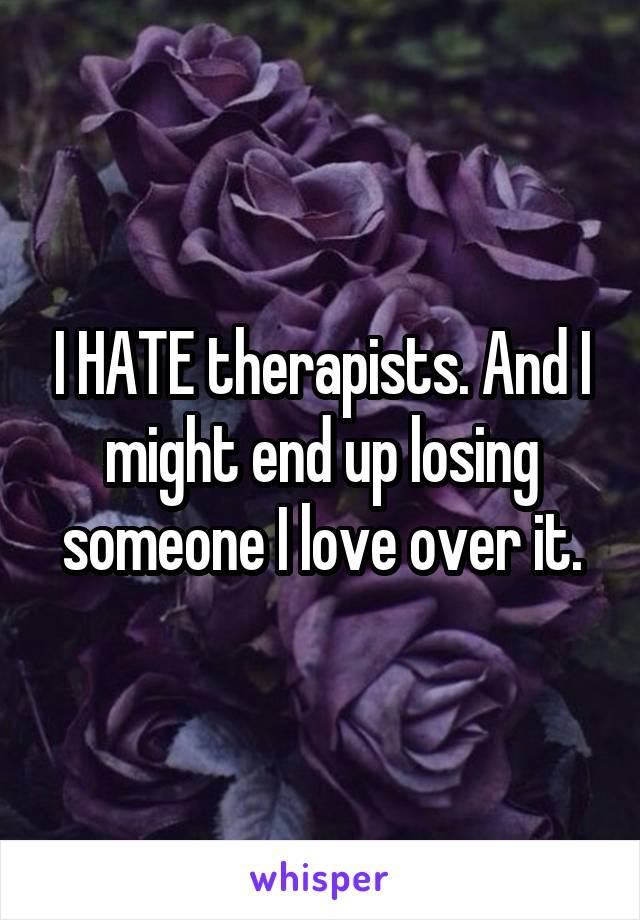 I HATE therapists. And I might end up losing someone I love over it.