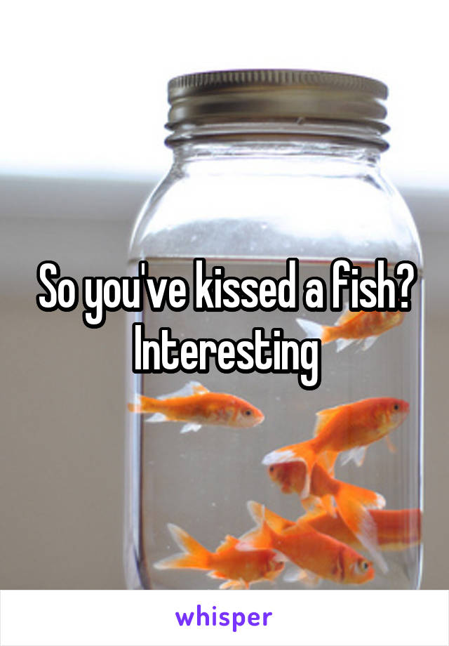 So you've kissed a fish?
Interesting