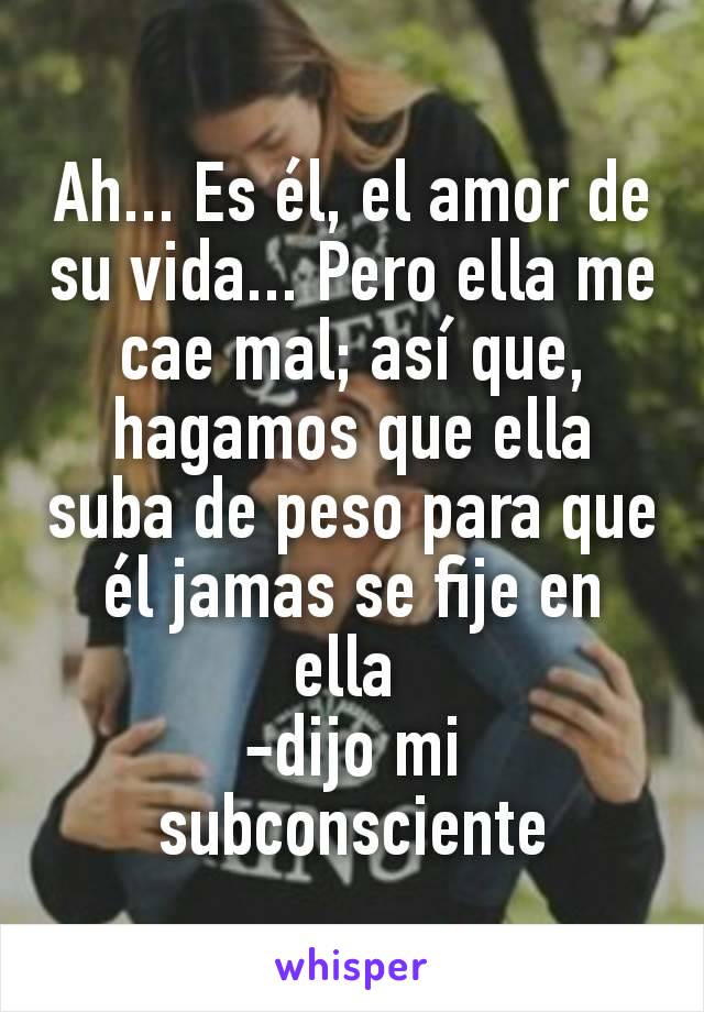 Ah... Es él, el amor de su vida... Pero ella me cae mal; así que, hagamos que ella suba de peso para que él jamas se fije en ella 
-dijo mi subconsciente