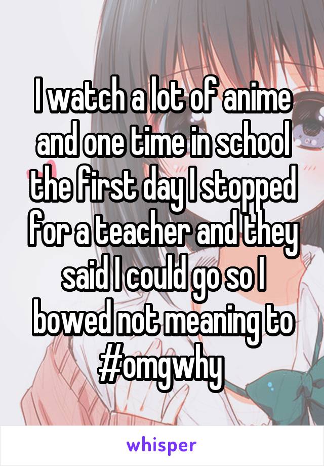 I watch a lot of anime and one time in school the first day I stopped for a teacher and they said I could go so I bowed not meaning to #omgwhy 