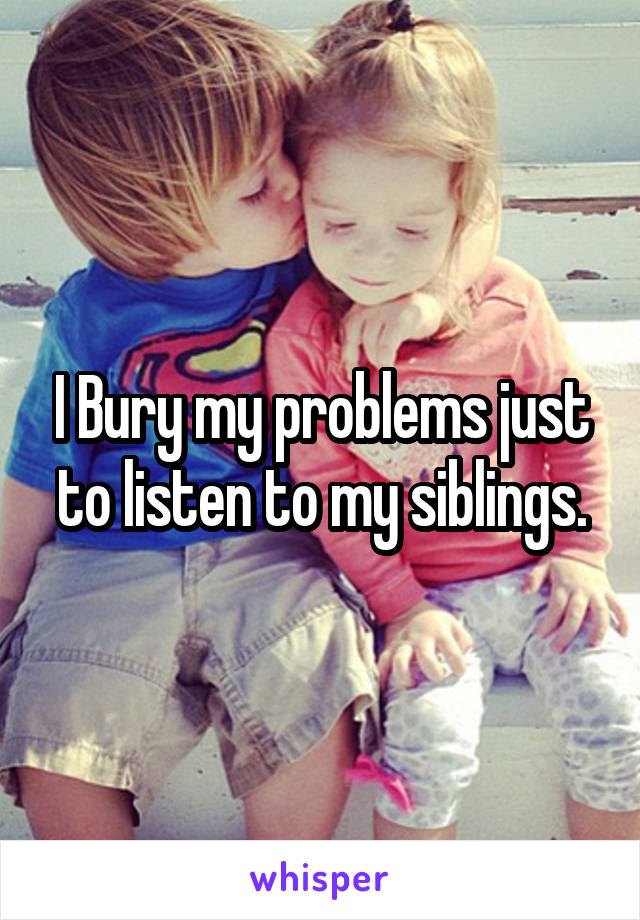 I Bury my problems just to listen to my siblings.