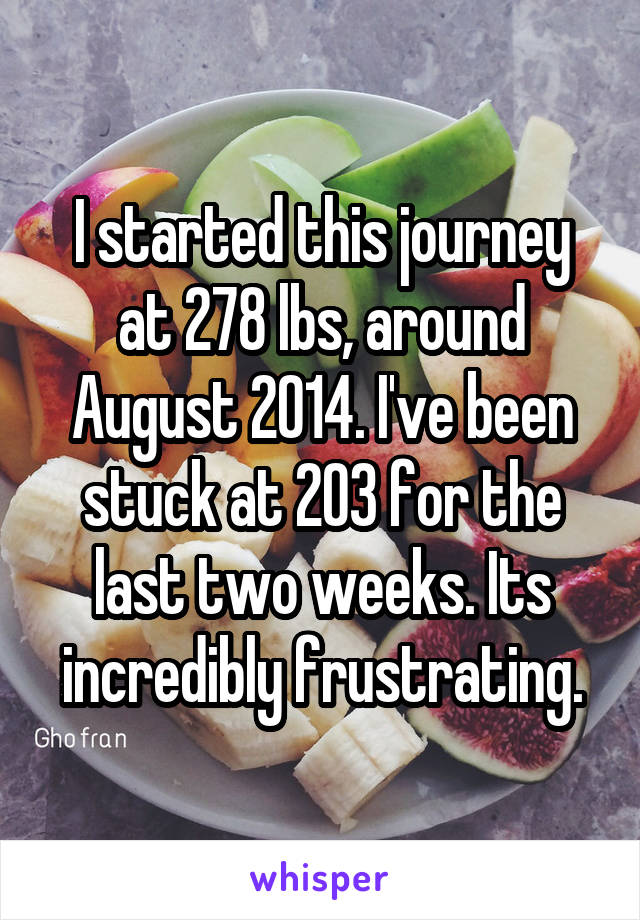 I started this journey at 278 lbs, around August 2014. I've been stuck at 203 for the last two weeks. Its incredibly frustrating.