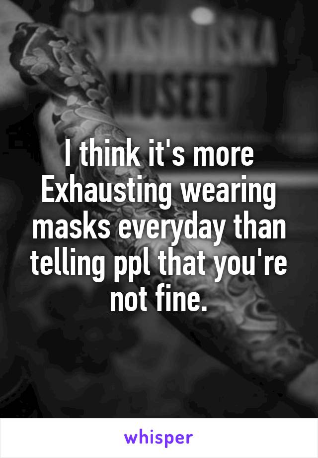 I think it's more Exhausting wearing masks everyday than telling ppl that you're not fine.