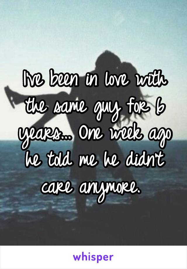 I've been in love with the same guy for 6 years... One week ago he told me he didn't care anymore. 