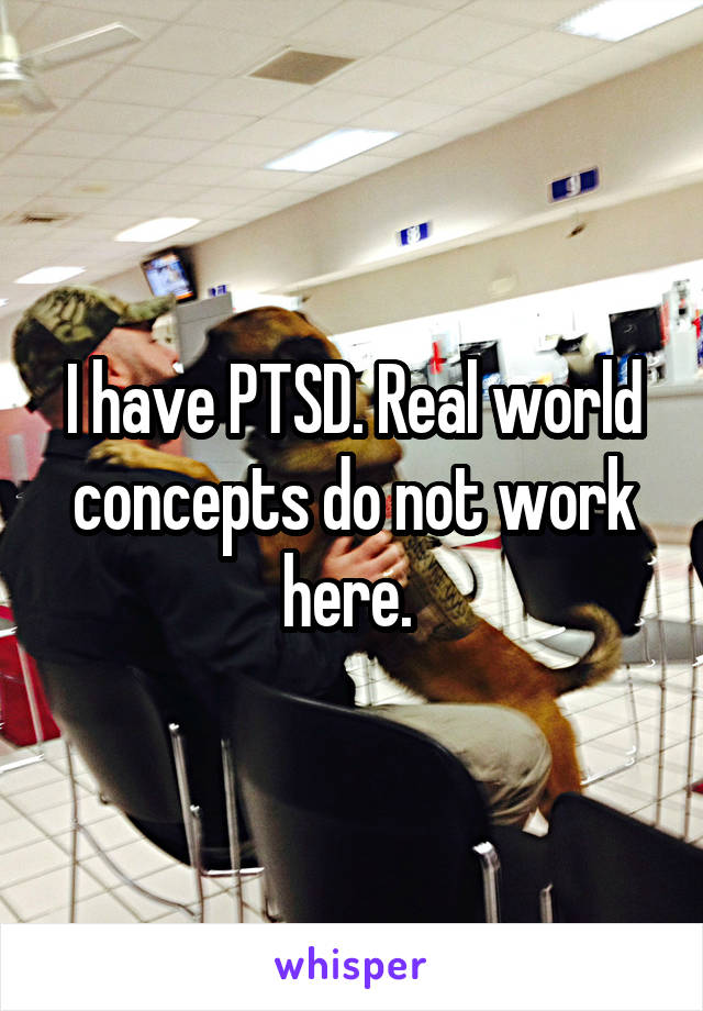 I have PTSD. Real world concepts do not work here. 