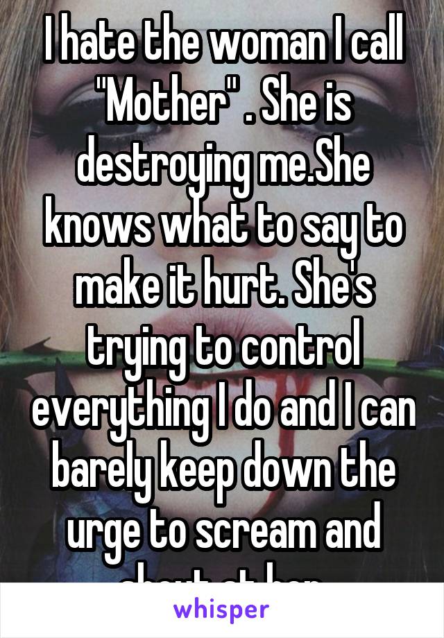 I hate the woman I call "Mother" . She is destroying me.She knows what to say to make it hurt. She's trying to control everything I do and I can barely keep down the urge to scream and shout at her.