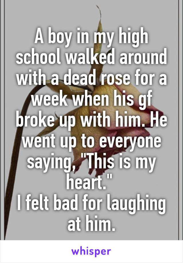 A boy in my high school walked around with a dead rose for a week when his gf broke up with him. He went up to everyone saying, "This is my heart." 
I felt bad for laughing at him.