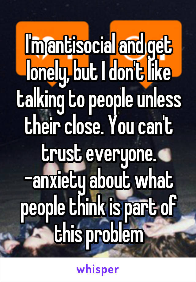 I'm antisocial and get lonely, but I don't like talking to people unless their close. You can't trust everyone. -anxiety about what people think is part of this problem