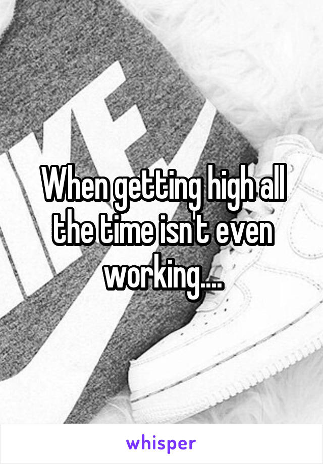 When getting high all the time isn't even working....