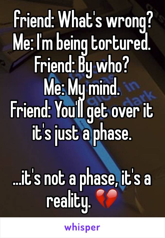  friend: What's wrong?
Me: I'm being tortured. 
Friend: By who?
Me: My mind. 
Friend: You'll get over it it's just a phase. 

...it's not a phase, it's a reality. 💔
