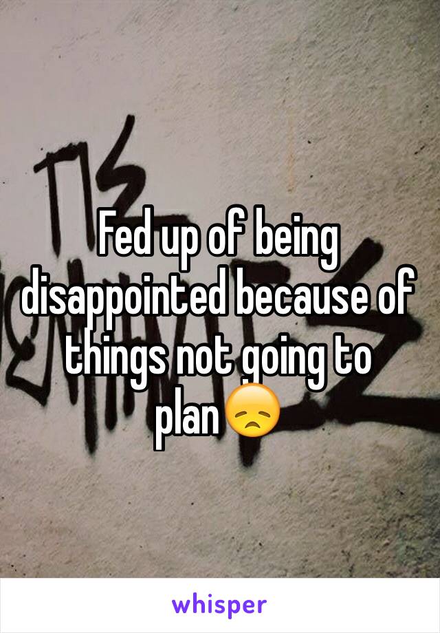 Fed up of being disappointed because of things not going to plan😞