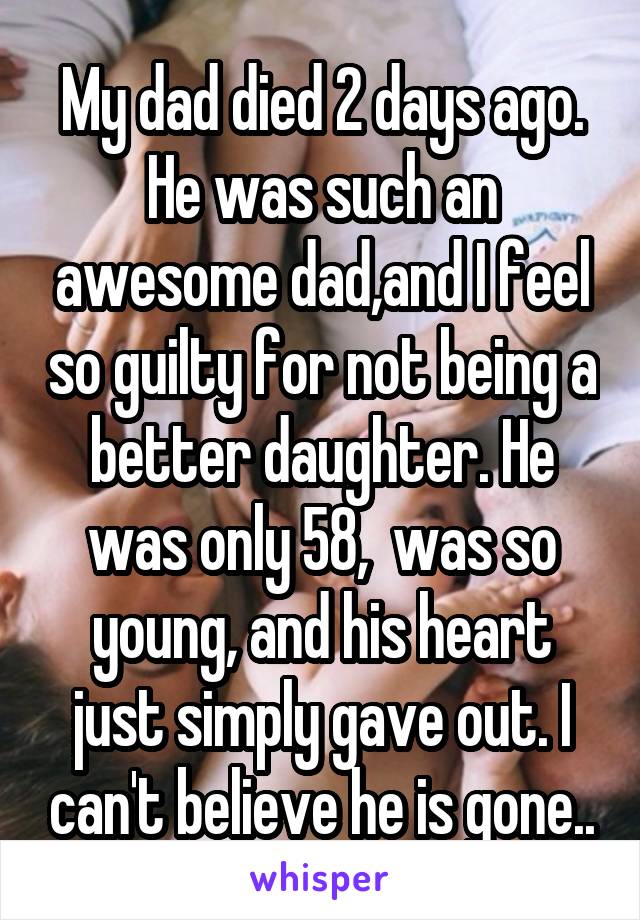 My dad died 2 days ago. He was such an awesome dad,and I feel so guilty for not being a better daughter. He was only 58,  was so young, and his heart just simply gave out. I can't believe he is gone..