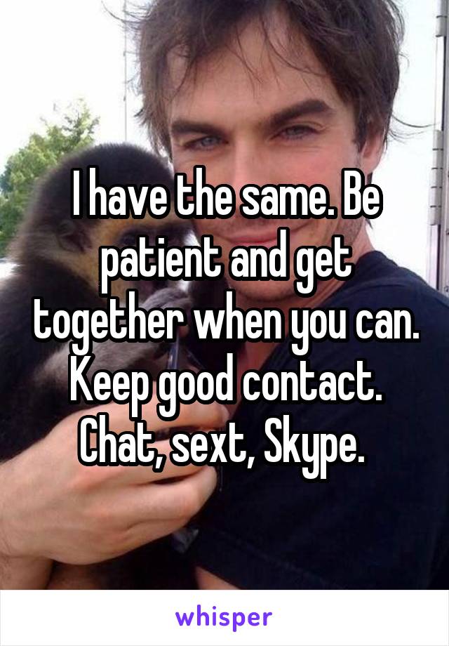 I have the same. Be patient and get together when you can. Keep good contact. Chat, sext, Skype. 