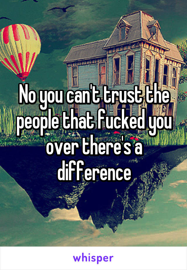 No you can't trust the people that fucked you over there's a difference