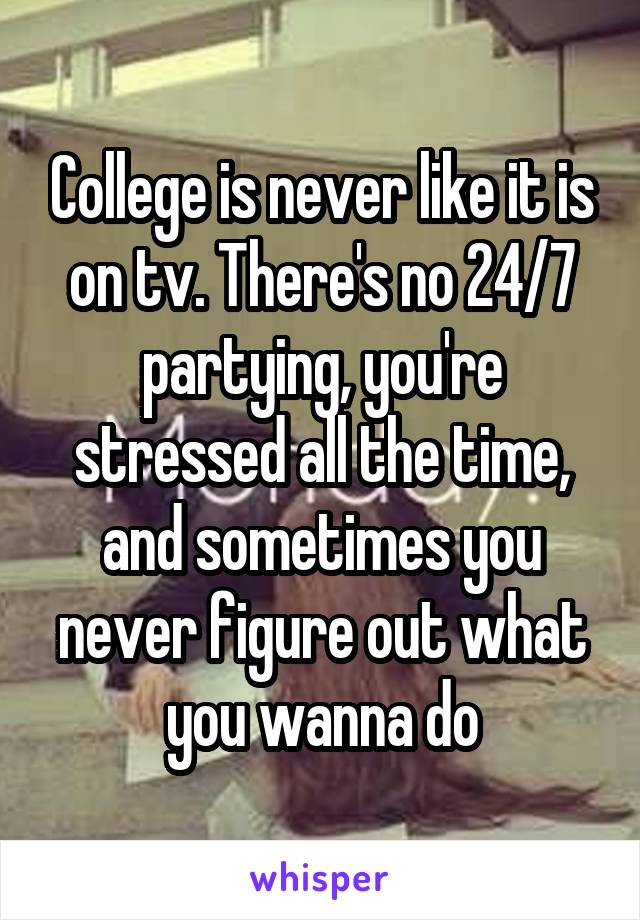 College is never like it is on tv. There's no 24/7 partying, you're stressed all the time, and sometimes you never figure out what you wanna do