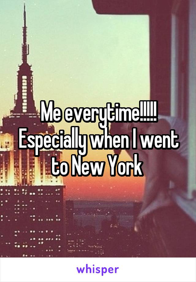 Me everytime!!!!! Especially when I went to New York 