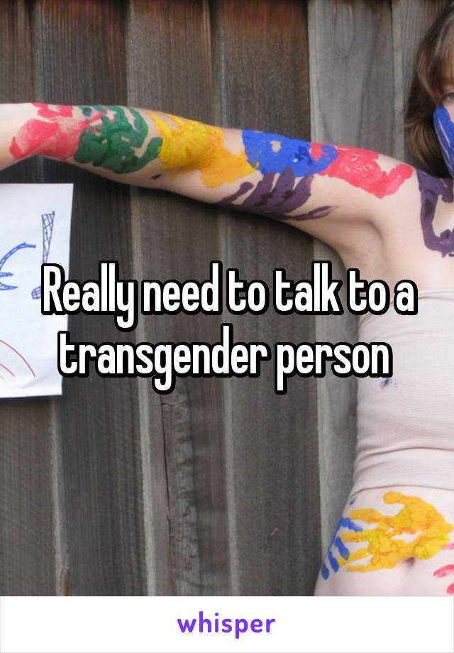 Really need to talk to a transgender person 