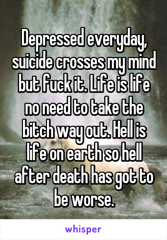 Depressed everyday, suicide crosses my mind but fuck it. Life is life no need to take the bitch way out. Hell is life on earth so hell after death has got to be worse.