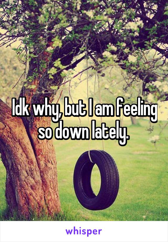 Idk why, but I am feeling so down lately. 