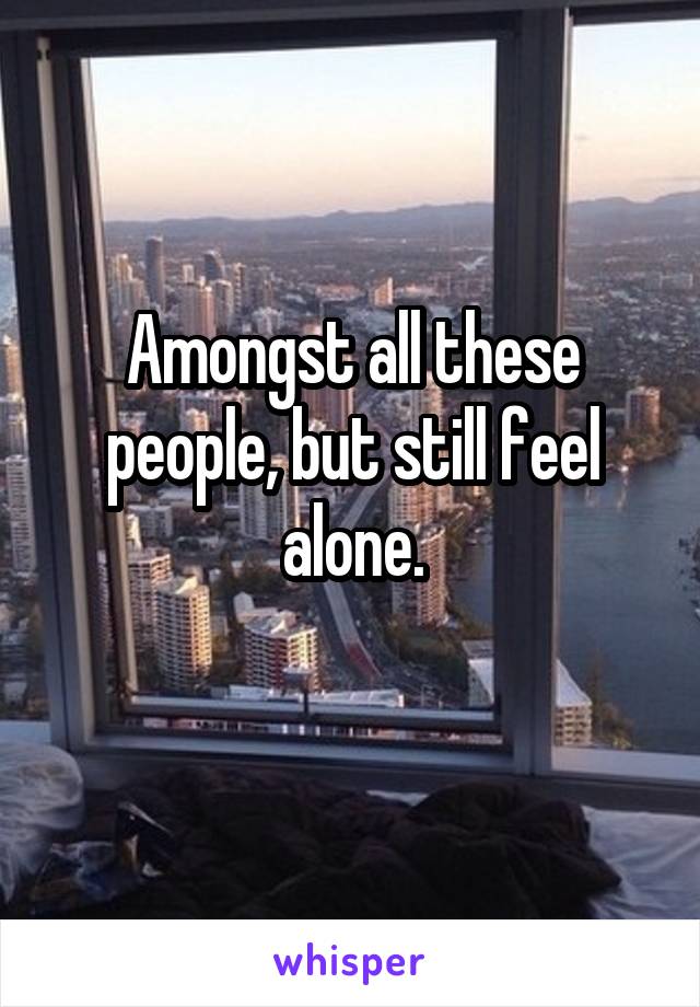 Amongst all these people, but still feel alone.
