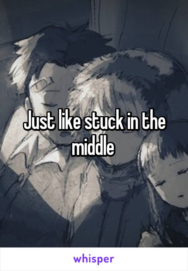 Just like stuck in the middle 