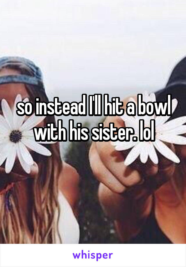 so instead I'll hit a bowl with his sister. lol
