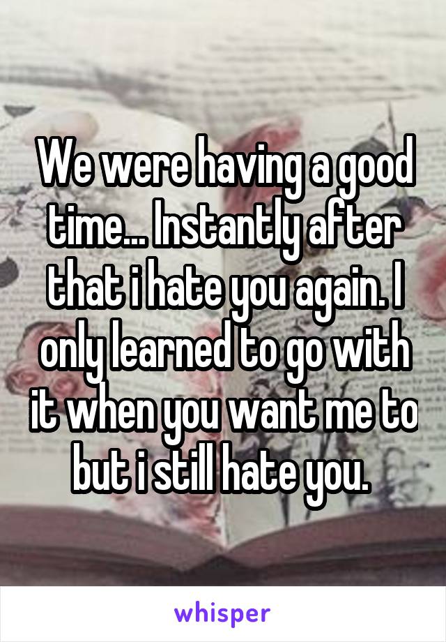 We were having a good time... Instantly after that i hate you again. I only learned to go with it when you want me to but i still hate you. 