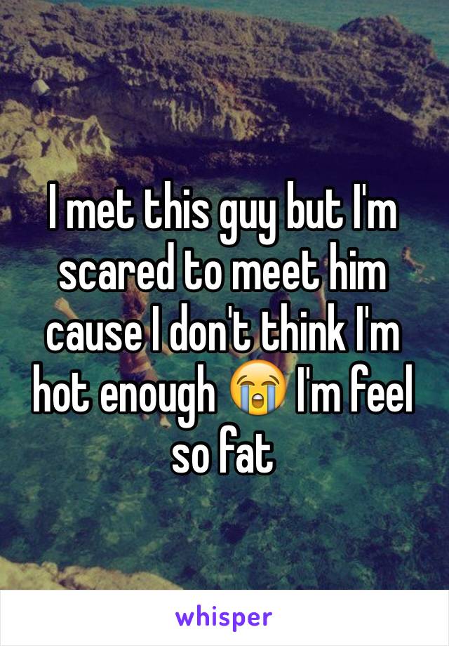 I met this guy but I'm scared to meet him cause I don't think I'm hot enough 😭 I'm feel so fat 