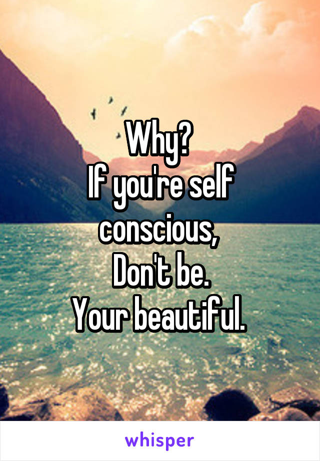 Why? 
If you're self conscious, 
Don't be.
Your beautiful. 