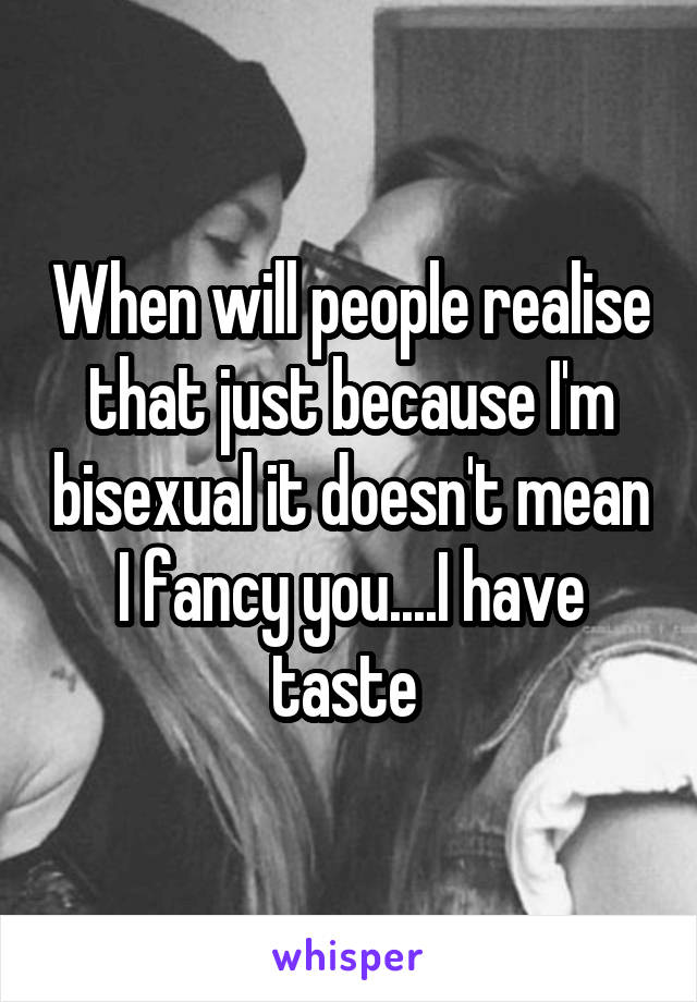 When will people realise that just because I'm bisexual it doesn't mean I fancy you....I have taste 