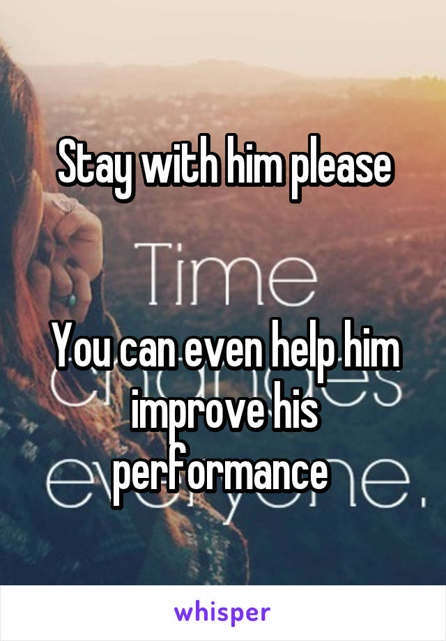 Stay with him please


You can even help him improve his performance 