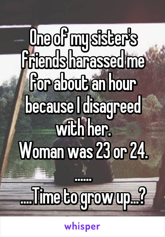 One of my sister's friends harassed me for about an hour because I disagreed with her.
Woman was 23 or 24.
......
....Time to grow up...?