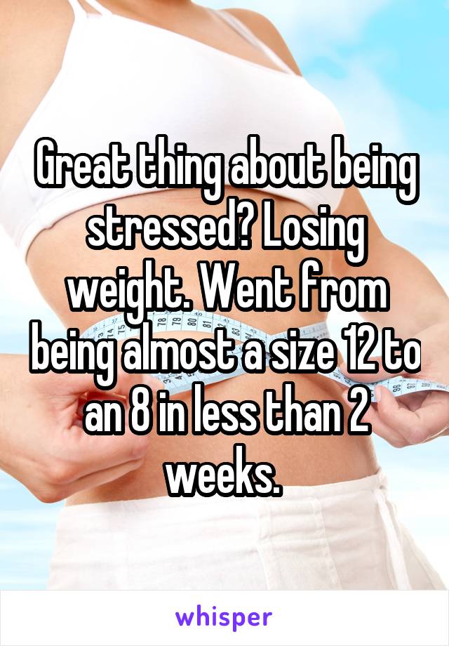 Great thing about being stressed? Losing weight. Went from being almost a size 12 to an 8 in less than 2 weeks. 