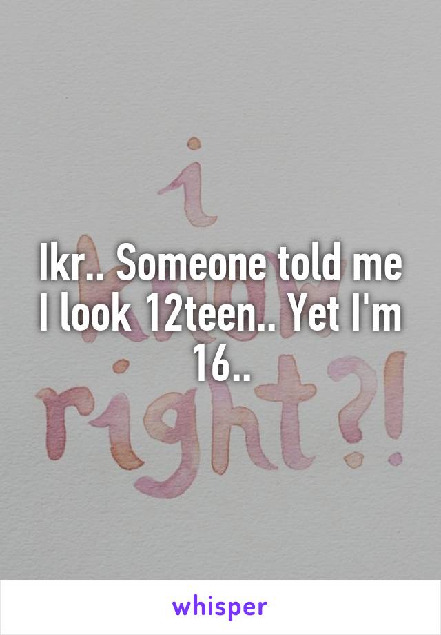 Ikr.. Someone told me I look 12teen.. Yet I'm 16..