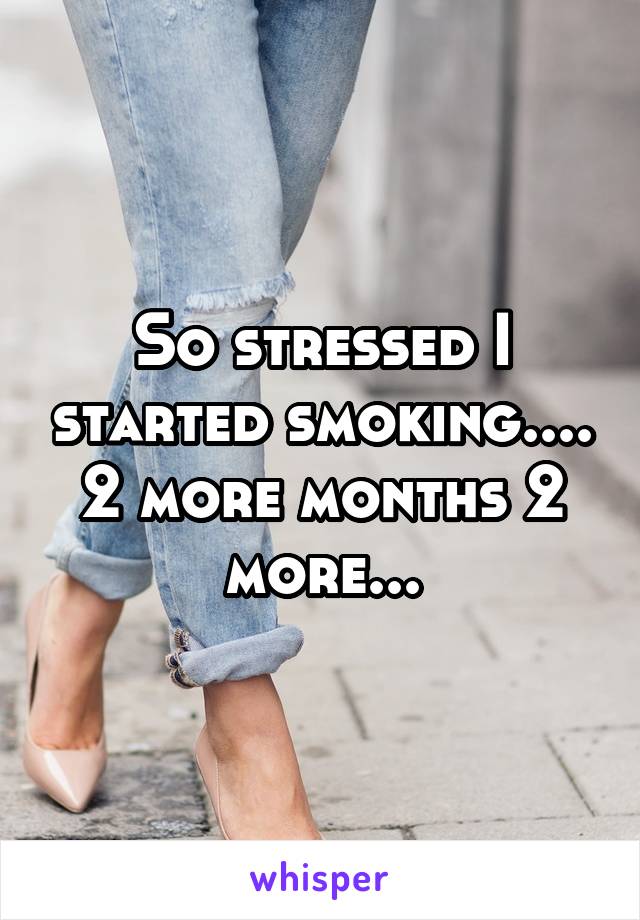 So stressed I started smoking.... 2 more months 2 more...