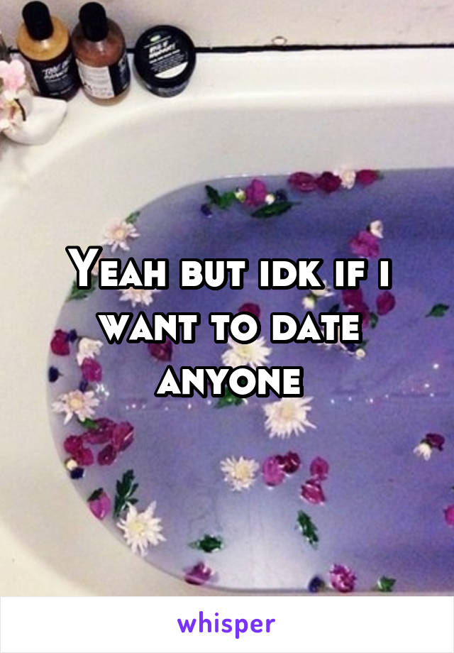 Yeah but idk if i want to date anyone