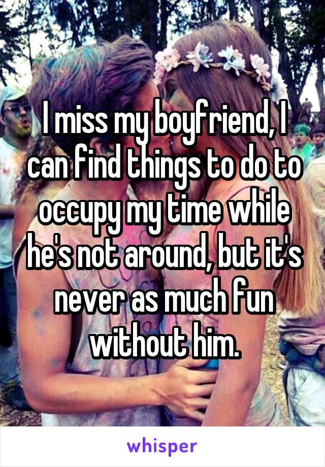I miss my boyfriend, I can find things to do to occupy my time while he's not around, but it's never as much fun without him.