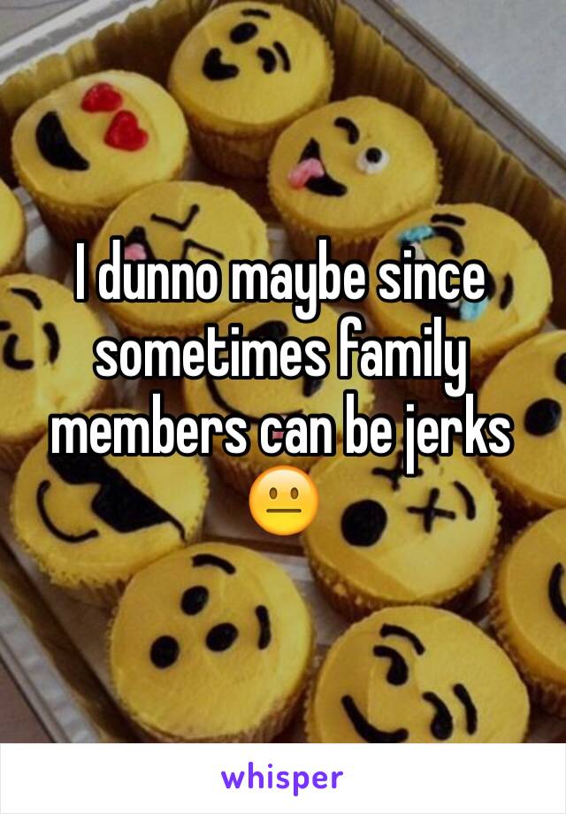 I dunno maybe since sometimes family members can be jerks 😐