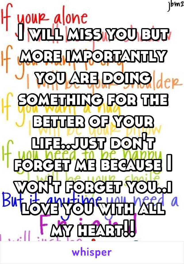 I will miss you but more importantly you are doing something for the better of your life..just don't forget me because I won't forget you..i love you with all my heart!!