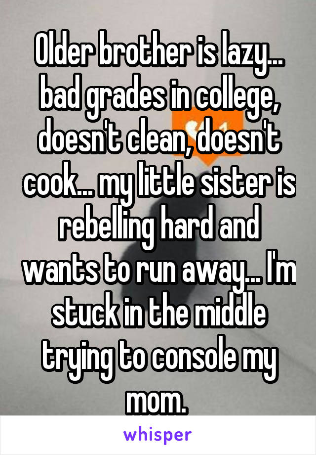 Older brother is lazy... bad grades in college, doesn't clean, doesn't cook... my little sister is rebelling hard and wants to run away... I'm stuck in the middle trying to console my mom. 